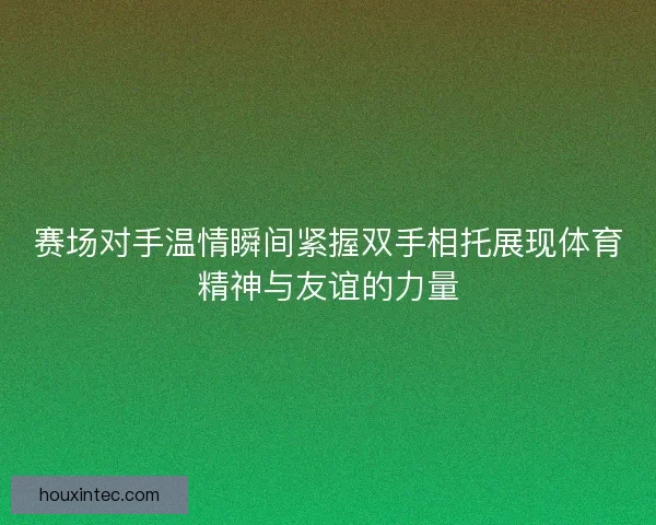 赛场对手温情瞬间紧握双手相托展现体育精神与友谊的力量