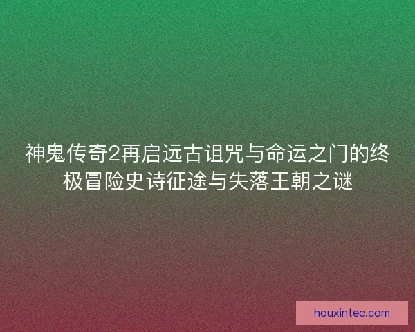 神鬼传奇2再启远古诅咒与命运之门的终极冒险史诗征途与失落王朝之谜