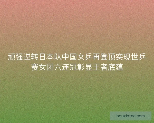 顽强逆转日本队中国女乒再登顶实现世乒赛女团六连冠彰显王者底蕴