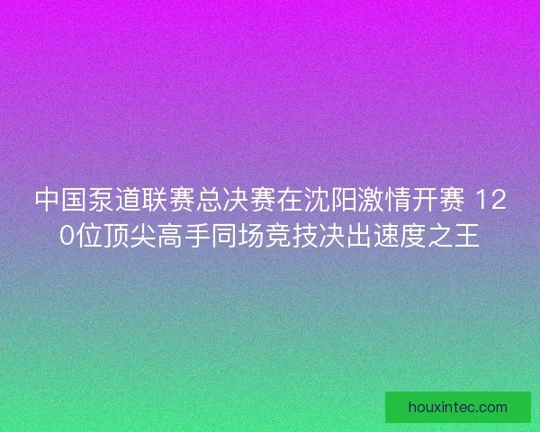 中国泵道联赛总决赛在沈阳激情开赛 120位顶尖高手同场竞技决出速度之王