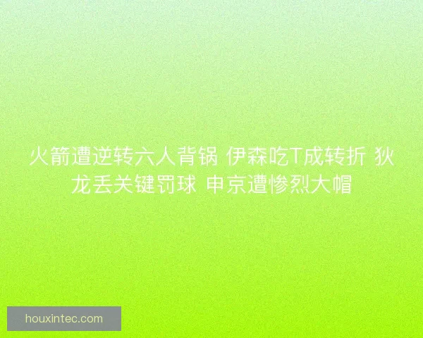 火箭遭逆转六人背锅 伊森吃T成转折 狄龙丢关键罚球 申京遭惨烈大帽