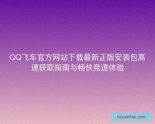 QQ飞车官方网站下载最新正版安装包高速获取指南与畅快竞速体验