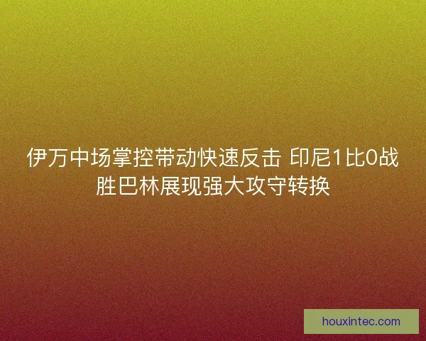 伊万中场掌控带动快速反击 印尼1比0战胜巴林展现强大攻守转换