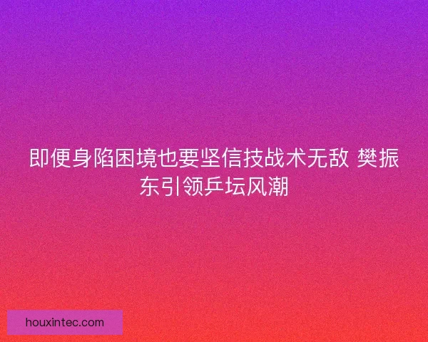 即便身陷困境也要坚信技战术无敌 樊振东引领乒坛风潮
