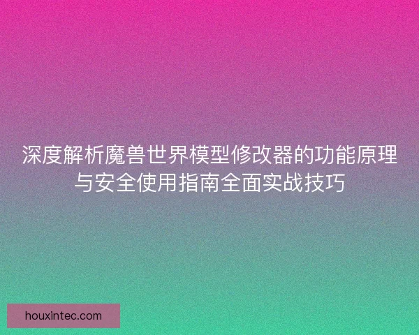深度解析魔兽世界模型修改器的功能原理与安全使用指南全面实战技巧