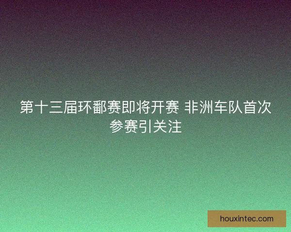 第十三届环鄱赛即将开赛 非洲车队首次参赛引关注
