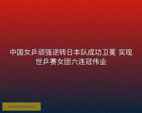 中国女乒顽强逆转日本队成功卫冕 实现世乒赛女团六连冠伟业