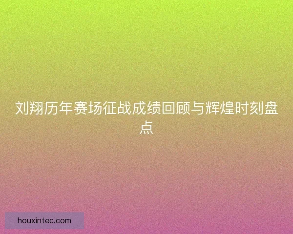 刘翔历年赛场征战成绩回顾与辉煌时刻盘点