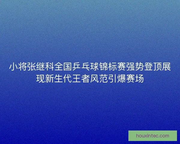 小将张继科全国乒乓球锦标赛强势登顶展现新生代王者风范引爆赛场