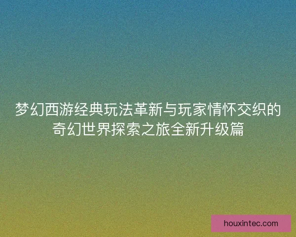 梦幻西游经典玩法革新与玩家情怀交织的奇幻世界探索之旅全新升级篇