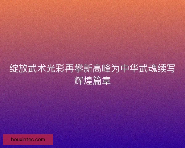 绽放武术光彩再攀新高峰为中华武魂续写辉煌篇章