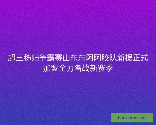 超三秭归争霸赛山东东阿阿胶队新援正式加盟全力备战新赛季