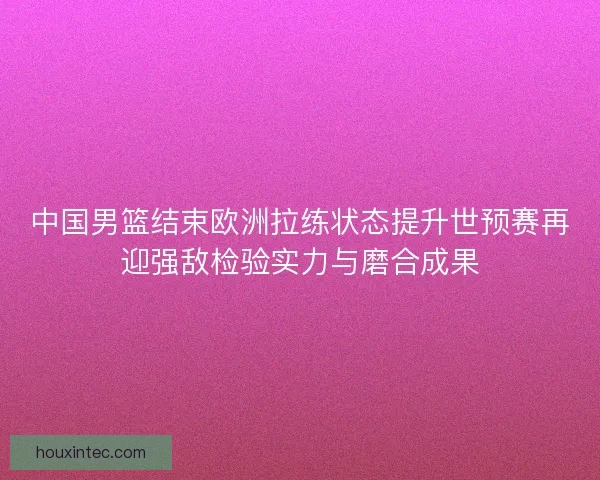 中国男篮结束欧洲拉练状态提升世预赛再迎强敌检验实力与磨合成果