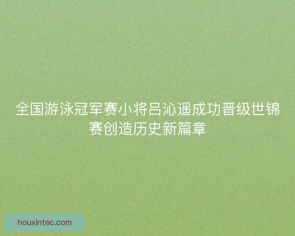 全国游泳冠军赛小将吕沁遥成功晋级世锦赛创造历史新篇章 全国游泳冠军赛小将吕沁遥成功晋级世锦赛创造历史新篇章