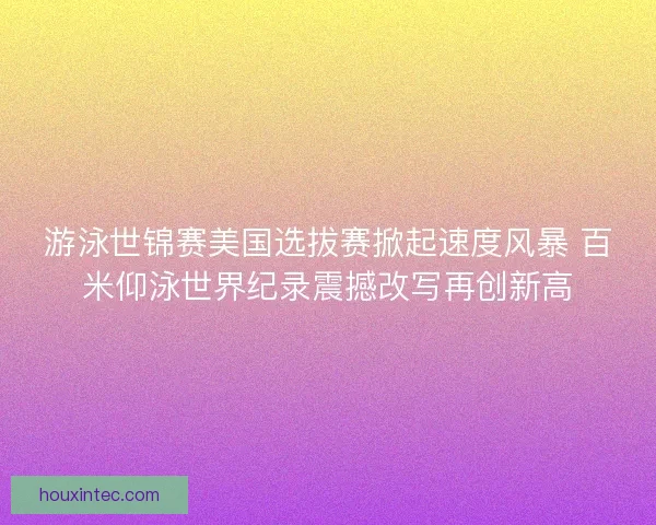 游泳世锦赛美国选拔赛掀起速度风暴 百米仰泳世界纪录震撼改写再创新高 游泳世锦赛美国选拔赛掀起速度风暴 百米仰泳世界纪录震撼改写再创新高