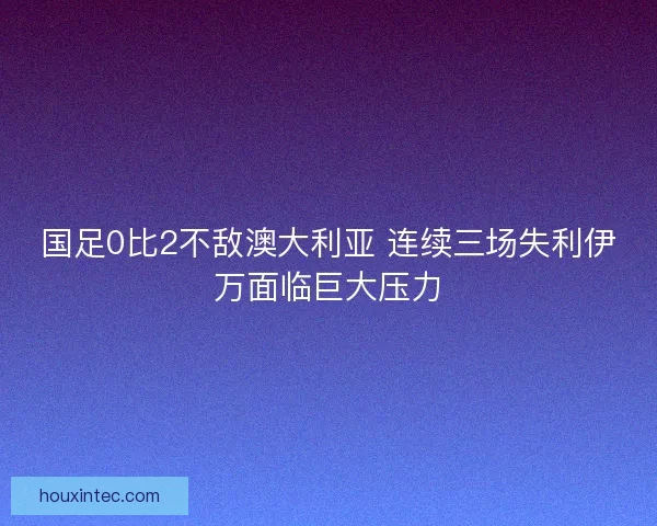国足0比2不敌澳大利亚 连续三场失利伊万面临巨大压力 国足0比2不敌澳大利亚 连续三场失利伊万面临巨大压力