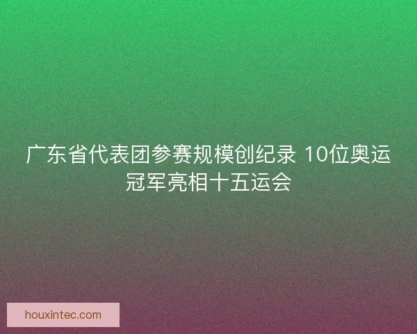 广东省代表团参赛规模创纪录 10位奥运冠军亮相十五运会