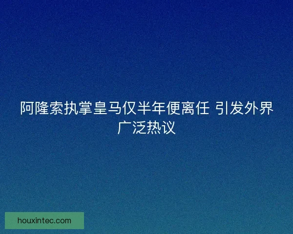 阿隆索执掌皇马仅半年便离任 引发外界广泛热议