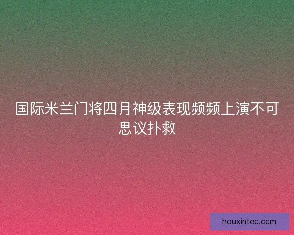 国际米兰门将四月神级表现频频上演不可思议扑救