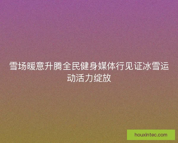 雪场暖意升腾全民健身媒体行见证冰雪运动活力绽放