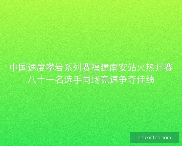 中国速度攀岩系列赛福建南安站火热开赛八十一名选手同场竞速争夺佳绩