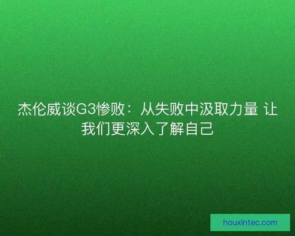 杰伦威谈G3惨败：从失败中汲取力量 让我们更深入了解自己
