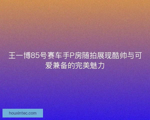 王一博85号赛车手P房随拍展现酷帅与可爱兼备的完美魅力